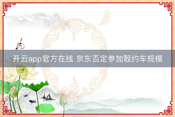 开云app官方在线 京东否定参加彀约车规模