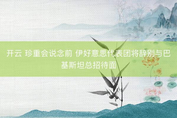 开云 珍重会说念前 伊好意思代表团将辞别与巴基斯坦总招待面