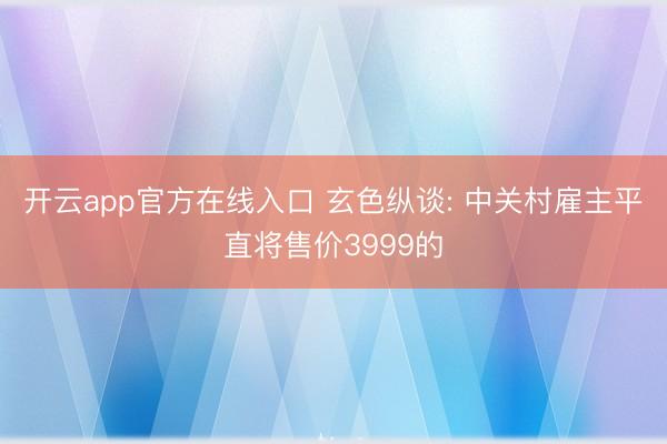 开云app官方在线入口 玄色纵谈: 中关村雇主平直将售价3999的