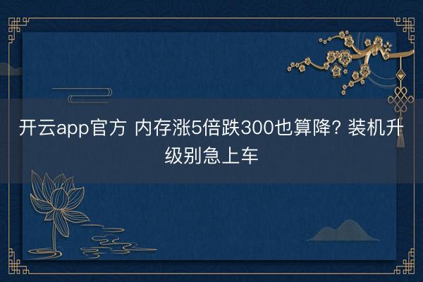 开云app官方 内存涨5倍跌300也算降? 装机升级别急上车