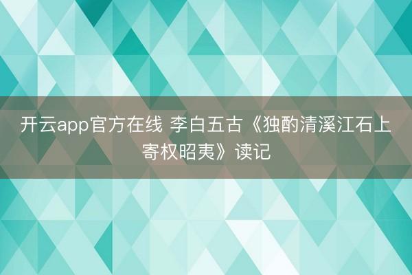 开云app官方在线 李白五古《独酌清溪江石上寄权昭夷》读记