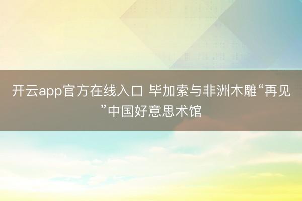 开云app官方在线入口 毕加索与非洲木雕“再见”中国好意思术馆
