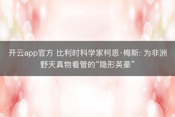 开云app官方 比利时科学家柯恩·梅斯: 为非洲野天真物看管的“隐形英豪”