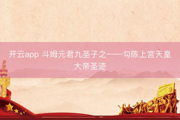 开云app 斗姆元君九圣子之——勾陈上宫天皇大帝圣迹