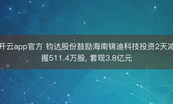开云app官方 钧达股份鼓励海南锦迪科技投资2天减握511.4万股， 套现3.8亿元