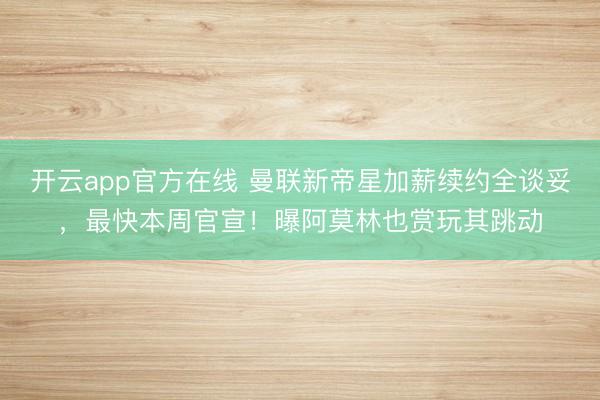 开云app官方在线 曼联新帝星加薪续约全谈妥，最快本周官宣！曝阿莫林也赏玩其跳动