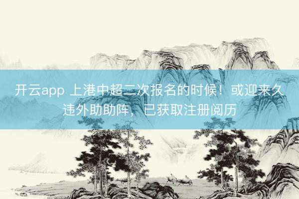 开云app 上港中超二次报名的时候！或迎来久违外助助阵，已获取注册阅历
