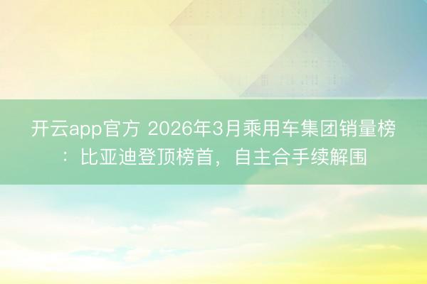 开云app官方 2026年3月乘用车集团销量榜：比亚迪登顶榜首，自主合手续解围