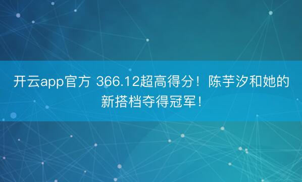 开云app官方 366.12超高得分！陈芋汐和她的新搭档夺得冠军！