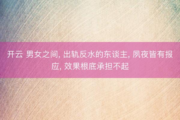 开云 男女之间， 出轨反水的东谈主， 夙夜皆有报应， 效果根底承担不起