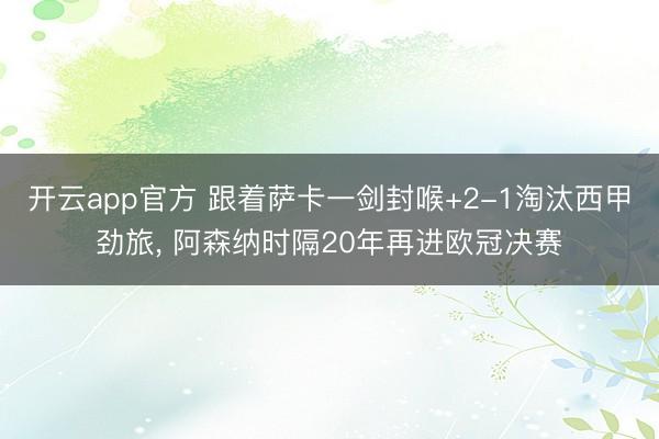 开云app官方 跟着萨卡一剑封喉+2-1淘汰西甲劲旅， 阿森纳时隔20年再进欧冠决赛