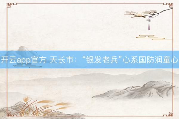 开云app官方 天长市：“银发老兵”心系国防润童心