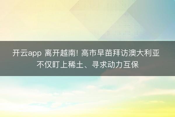 开云app 离开越南! 高市早苗拜访澳大利亚 不仅盯上稀土、寻求动力互保