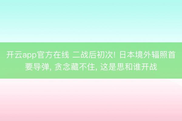 开云app官方在线 二战后初次! 日本境外辐照首要导弹， 贪念藏不住， 这是思和谁开战